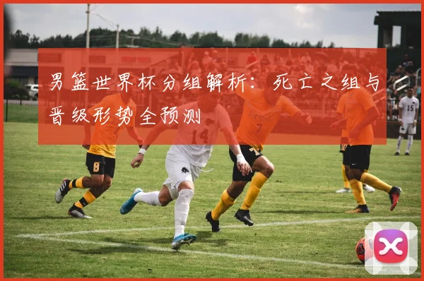男篮世界杯分组解析:死亡之组与晋级形势全预测