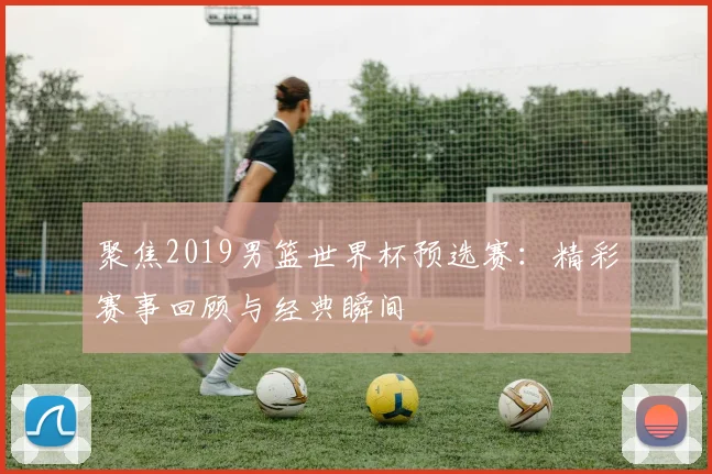 聚焦2019男篮世界杯预选赛：精彩赛事回顾与经典瞬间