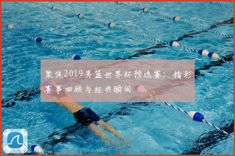 聚焦2019男篮世界杯预选赛:精彩赛事回顾与经典瞬间